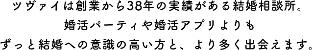 ツヴァイは創業から37年の実績がある結婚相談所。婚活パーティや婚活アプリよりもずっと結婚への意識の高い方と、より多く出会えます。