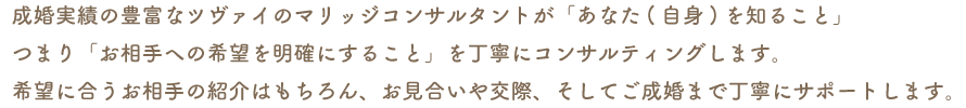 成婚実績の豊富なツヴァイのマリッジコンサルタントが「あなた(自身)を知ること」つまり「お相手への希望を明確にすること」を丁寧にコンサルティングします。希望に合うお相手の紹介はもちろん、お見合いや交際、そしてご成婚まで丁寧にサポートします。