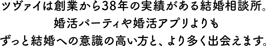 ツヴァイは創業から37年の実績がある結婚相談所。婚活パーティや婚活アプリよりもずっと結婚への意識の高い方と、より多く出会えます。