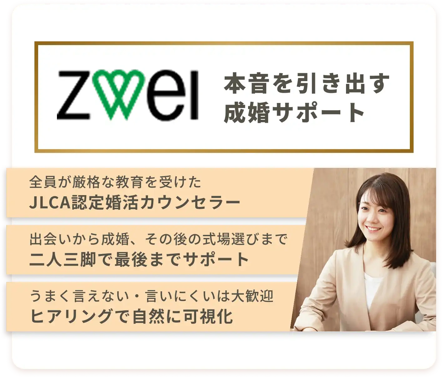 本音を引き出す成婚サポート | 全員が厳格な教育を受けたJLCA認定婚活カウンセラー　| 出会いから成婚、その後の式場選びまで二人三脚で最後までサポート | うまく言えない・言いにくいは大歓迎ヒアリングで自然に可視化