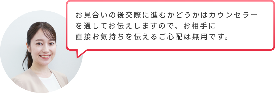 お見合いの後交際に進むかどうかはカウンセラーを通してお伝えしますので、お相手に直接お気持ちを伝えるご心配は無用です。