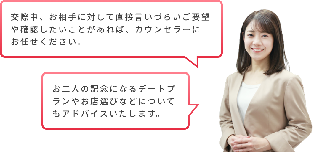 交際中、お相手に対して直接言いづらいご要望や確認したいことがあれば、カウンセラーにお任せください。お二人の記念になるデートプランやお店選びなどについてもアドバイスいたします。