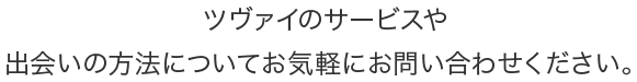 ツヴァイのサービスや出会いの方法についてお気軽にお問い合わせください。