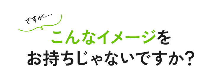ですが…こんなイメージをお持ちじゃないですか？