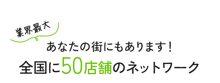 業界最大あなたの街にもあります！全国に50店舗のネットワーク