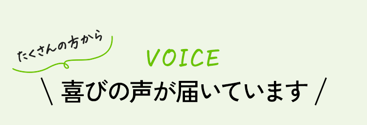 VOICE たくさんの方から喜びの声が届いています