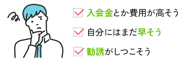 入会金とか費用が高そう 自分にはまだ早そう 勧誘がしつこそう
