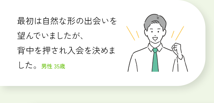 最初は自然な形の出会いを望んでいましたが、背中を押され入会を決めました。男性 35歳