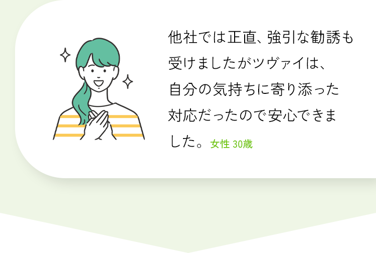 他社では正直、強引な勧誘も受けましたがツヴァイは、自分の気持ちに寄り添った
対応だったので安心できました。女性 30歳