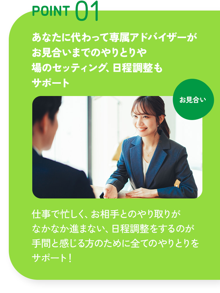 POINT 01 あなたに代わって専属アドバイザーがお見合いまでのやりとりや場のセッティング、日程調整もサポート 仕事で忙しく、お相手とのやり取りがなかなか進まない、日程調整をするのが手間と感じる方のために全てのやりとりをサポート！