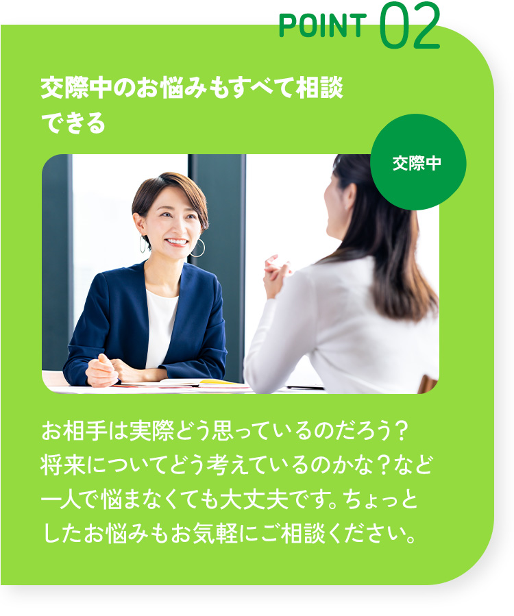 POINT 02 交際中のお悩みもすべて相談できる お相手は実際どう思っているのだろう？将来についてどう考えているのかな？など一人で悩まなくても大丈夫です。ちょっとしたお悩みもお気軽にご相談ください。