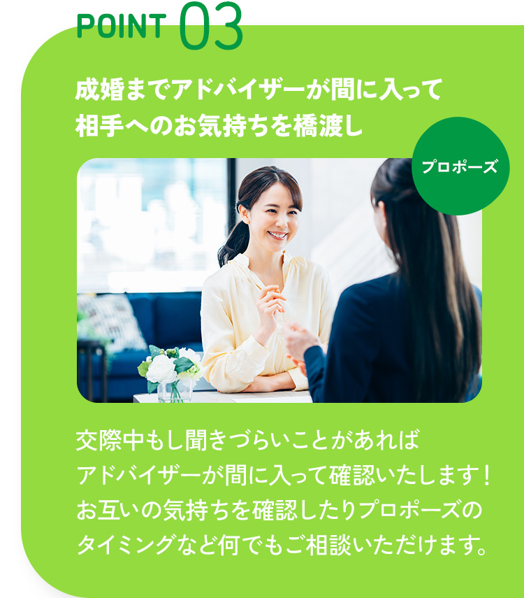 POINT 03 成婚までアドバイザーが間に入って相手へのお気持ちを橋渡し 交際中もし聞きづらいことがあればアドバイザーが間に入って確認いたします！お互いの気持ちを確認したりプロポーズのタイミングなど何でもご相談いただけます。