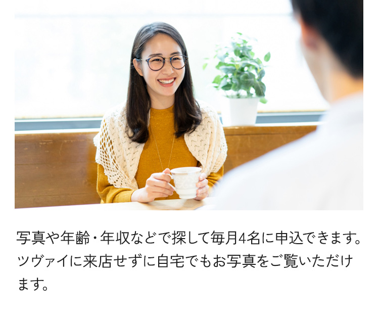 写真や年齢・年収などで探して毎月4名に申込できます。ツヴァイに来店せずに自宅でもお写真をご覧いただけます。