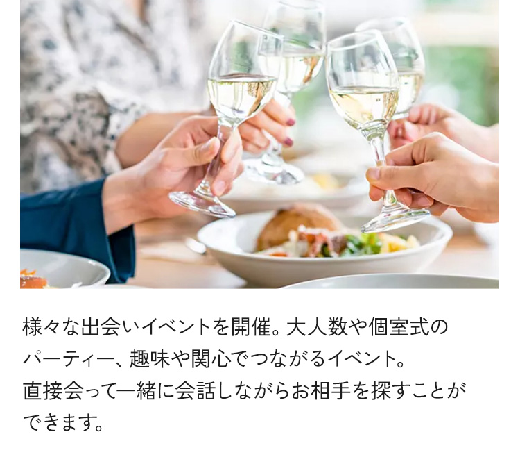 様々な出会いイベントを開催。大人数や個室式のパーティー、趣味や関心でつながるイベント。直接会って一緒に会話しながらお相手を探すことができます。