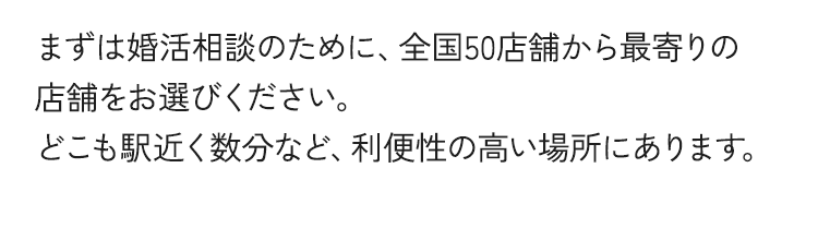 まずは婚活相談のために、全国50店舗から最寄りの店舗をお選びください。どこも駅近く数分など、利便性の高い場所にあります。