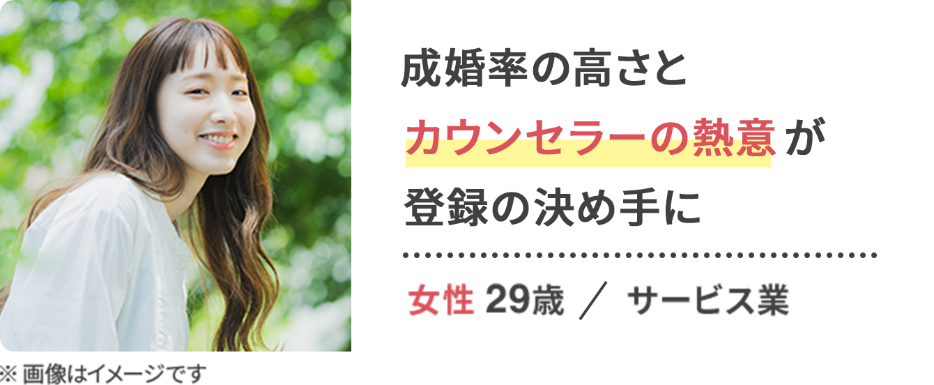 成婚率の高さと カウンセラーの熱意が 登録の決め手に / 女性 29歳 サービス業
