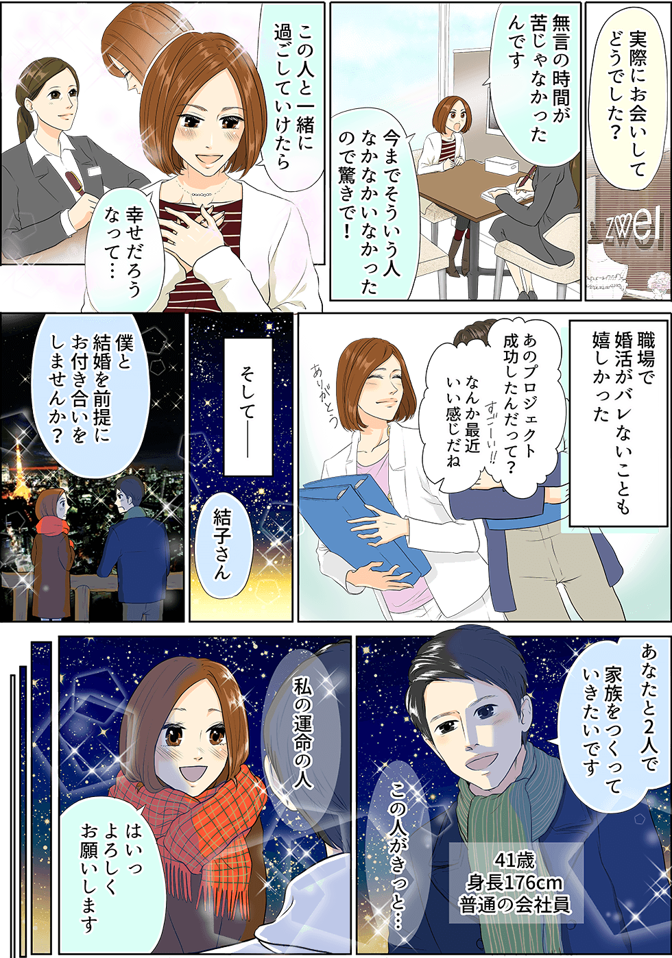 実際にお会いしてどうでした？　無言の時間が苦じゃなかったんです　今までそういう人なかなかいなかったので驚きで！　この人と一緒に過ごしていけたら　幸せだろうなって・・・　職場で婚活がバレないことも嬉しかった　あのプロジェクト成功したんだって？なんか最近いい感じだね　そしてー　結子さん　僕と結婚を前提にお付き合いをしませんか？　あなたと2人で家族をつくっていきっったいです　41歳身長176cm普通の会社員　この人がきっと・・・　私の運命の人　はいっよろしくお願いします