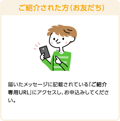 ご紹介された方（お友だち）　届いたメッセージに記載されている「ご紹介専用URL」にアクセスし、お申込みしてください。