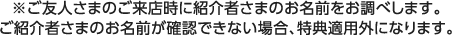 ※ご友人さまのご来店時に紹介者さまのお名前をお調べします。ご紹介者さまのお名前が確認できない場合、キャンペーン適用外になります。