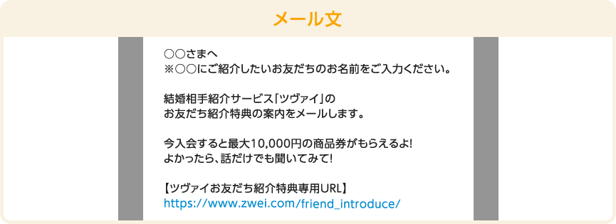 メール文　○○さまへ ※○○にご紹介したいお友だちのお名前をご入力ください。 結婚相手紹介サービス「ツヴァイ」のお友だち紹介特典の案内をメールします。今入会すると最大10,000円の商品券がもらえるよ！この機会にぜひ、理想のお相手を見つけてね！【ツヴァイお友だち紹介特典専用URL】https://www.zwei.com/smp/friend_introduce/