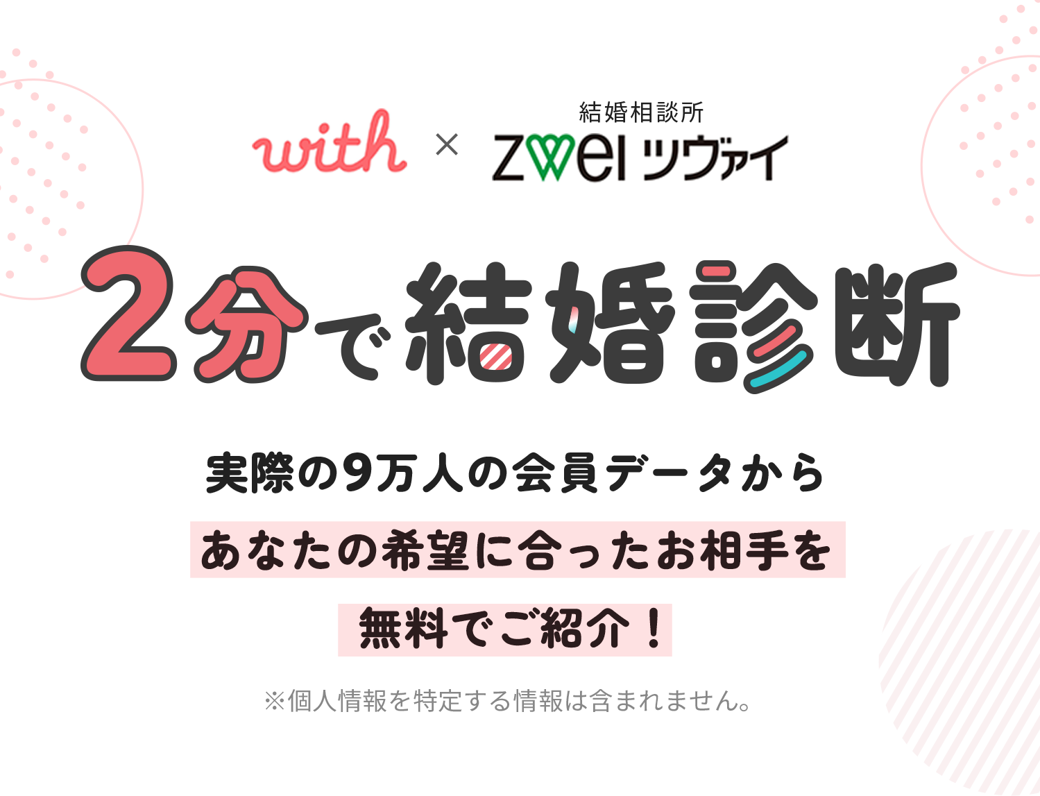 with × ZWEI ツヴァイ『2分で結婚診断』実際の9万人の会員データからあなたの希望に合ったお相手を無料でご紹介！※個人情報を特定する情報は含まれません。