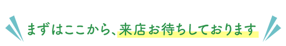 まずはここから、来店お待ちしております