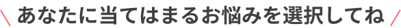 あなたに当てはまるお悩みを選択してね