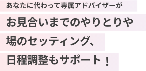 あなたに代わって専属アドバイザーがお見合いまでのやりとりや場のセッティング、日程調整もサポート！