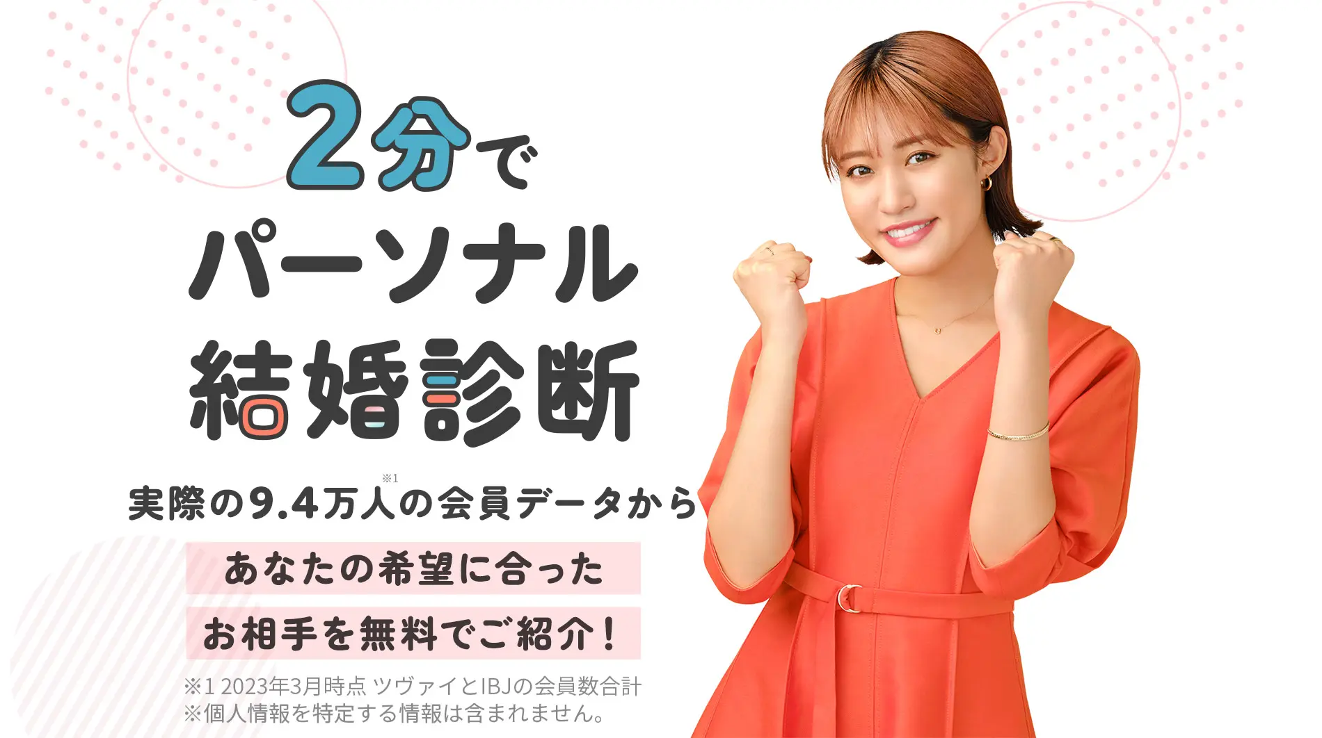 『2分でパーソナル結婚診断』実際の9.4万人(※1)の会員データからあなたの希望に合ったお相手を無料でご紹介！※1 2023年3月時点 ツヴァイとIBJの会員数合計 ※個人情報を特定する情報は含まれません。