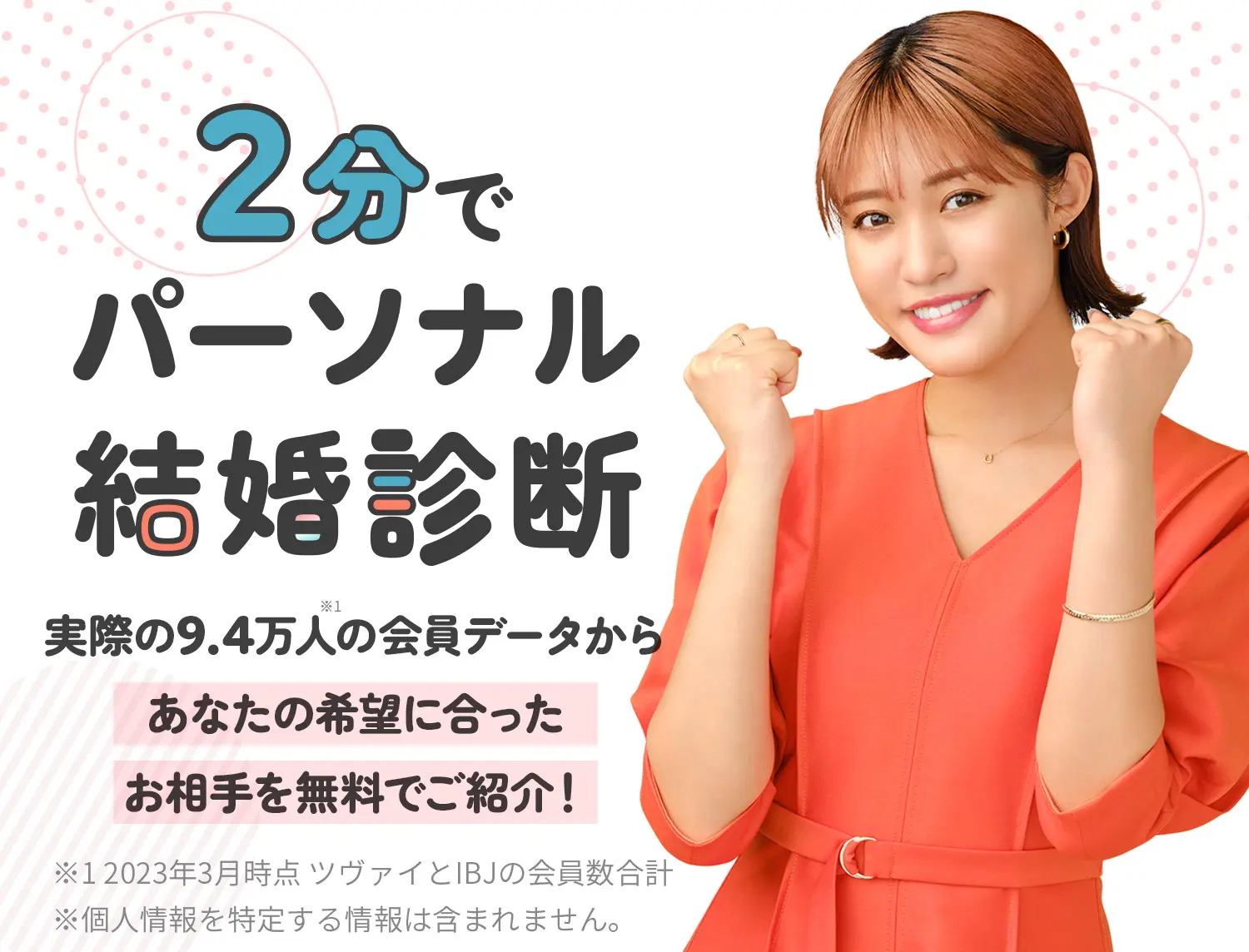 『2分でパーソナル結婚診断』実際の9.5万人(※1)の会員データからあなたの希望に合ったお相手を無料でご紹介！※1 2023年3月時点 ツヴァイとIBJの会員数合計 ※個人情報を特定する情報は含まれません。