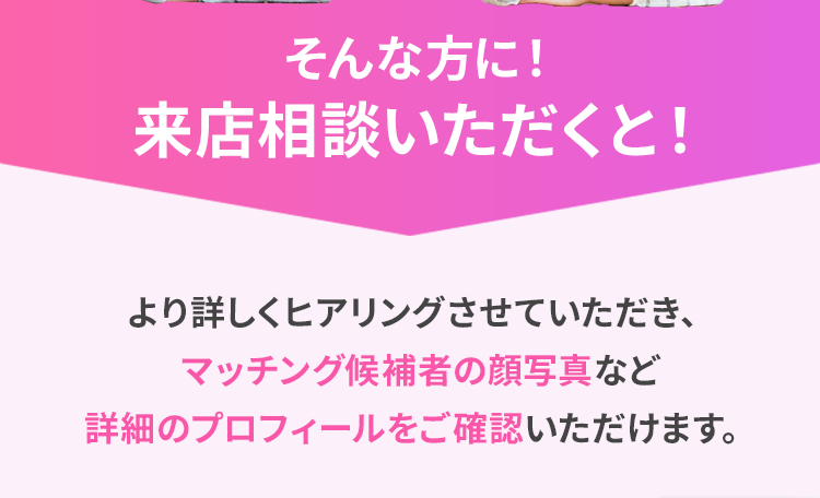 そんな方に！来店相談いただくと！ より詳しくヒアリングさせていただき、マッチング候補者の顔写真など詳細のプロフィールをご確認いただけます。