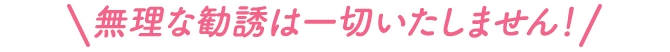 無理な勧誘は一切いたしません！