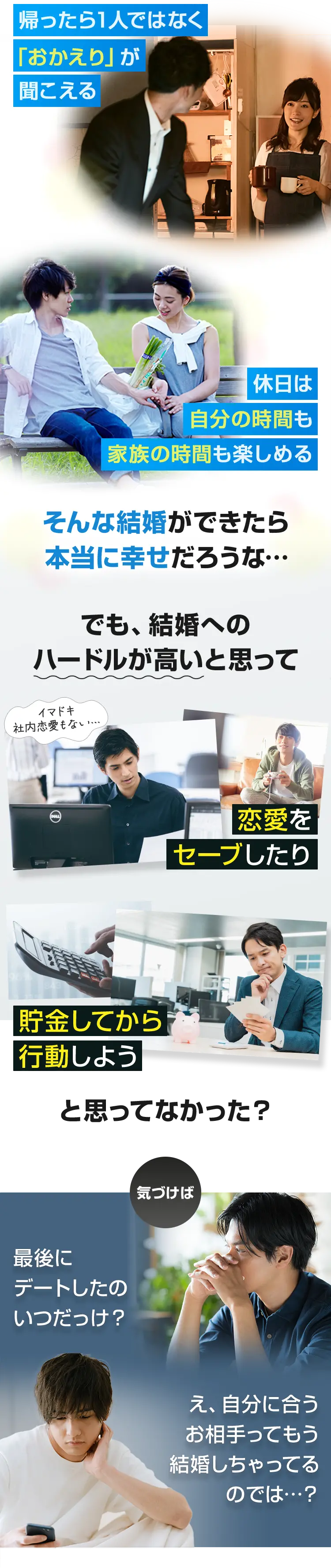 帰ったら1人ではなく 「おかえり」が 聞こえる 休日は 自分の時間も 家族の時間も楽しめる そんな結婚ができたら 本当に幸せだろうな…でも、結婚への ハードルが高いと思って恋愛を セーブしたり貯金してから 行動しようと思ってなかった？気づけば最後に デートしたの いつだっけ？え、自分に合う お相手ってもう 結婚しちゃってる のでは…？