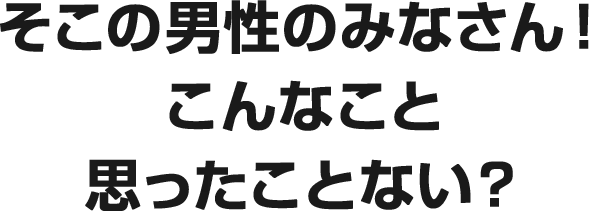 そこの男性のみなさん！ こんなこと 思ったことない？