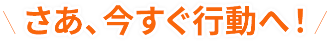 さあ、今すぐ行動へ！