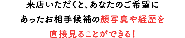 来店いただくと、あなたのご希望にあったお相手候補の顔写真や経歴を直接見ることができる！