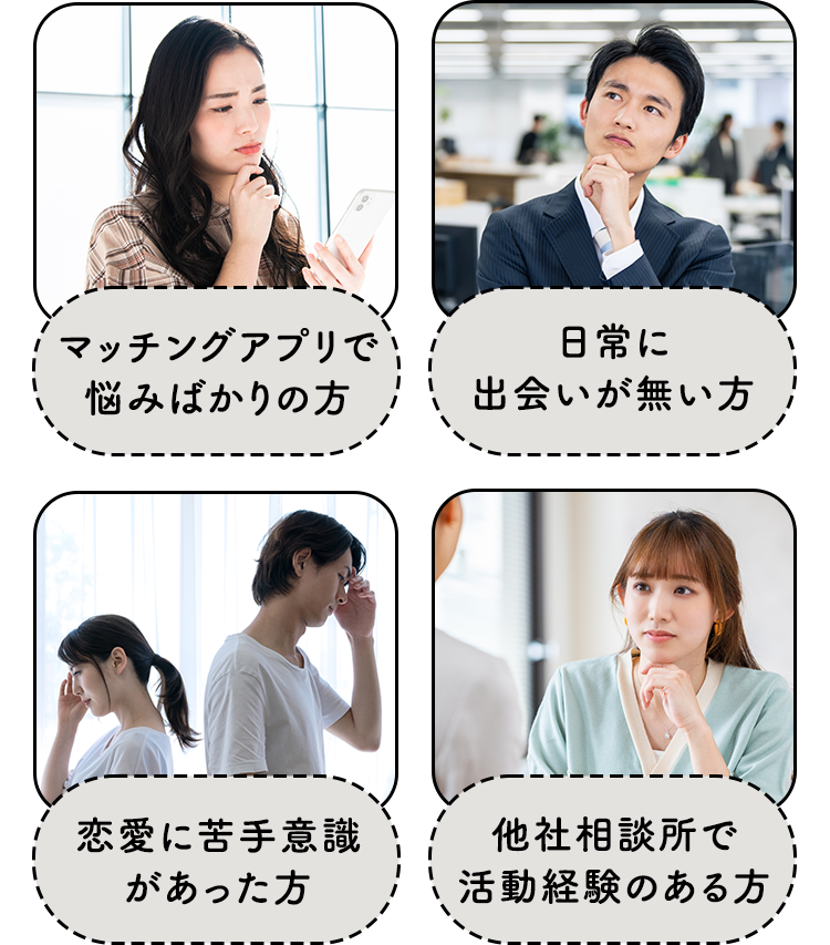 マッチングアプリで悩みばかりの方/日常に出会いが無い方/恋愛に苦手意識があった方/他社相談所で活動経験のある方