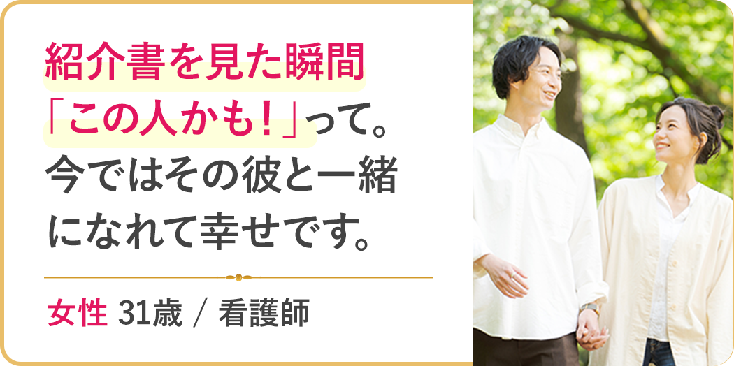 紹介書を見た瞬間「この人かも！」って。今ではその彼と一緒になれて幸せです。
