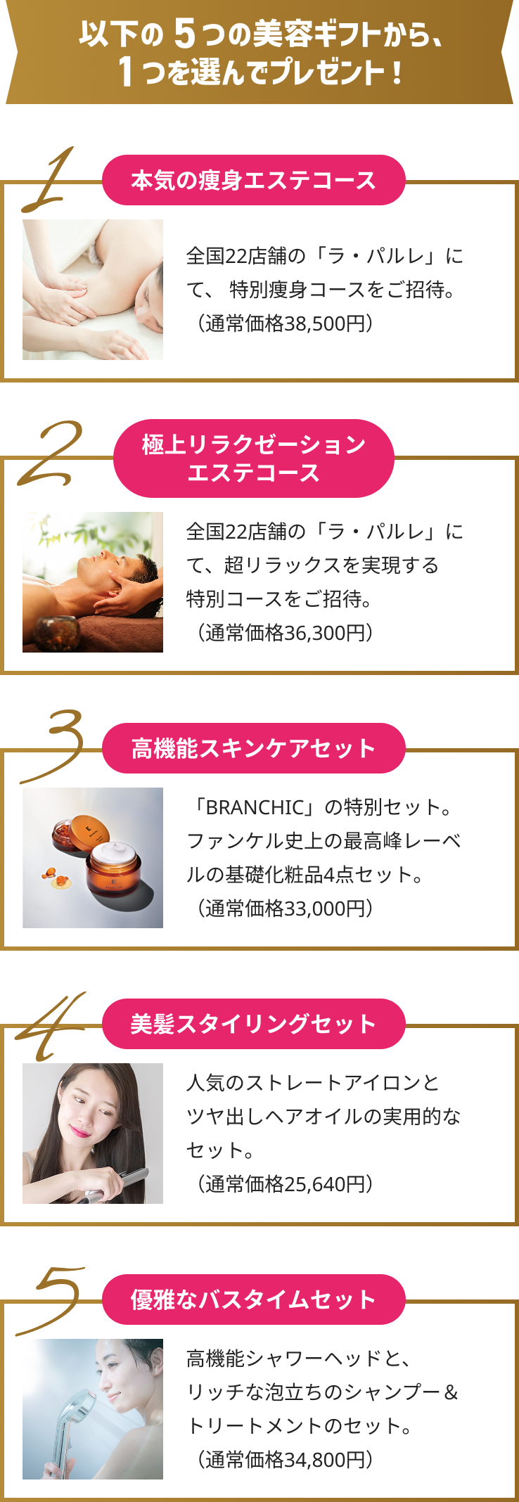 以下の5つの美容ギフトの中から1つ選んでプレゼント！1,本気の痩身エステコース/2,極上リラクゼーションエステコース/3,高機能スキンケアセット/4,美髪スタイリングセット/5,優雅なバスタイムセット