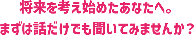 将来を考え始めたあなたへ。まずは話だけでも聞いてみませんか？