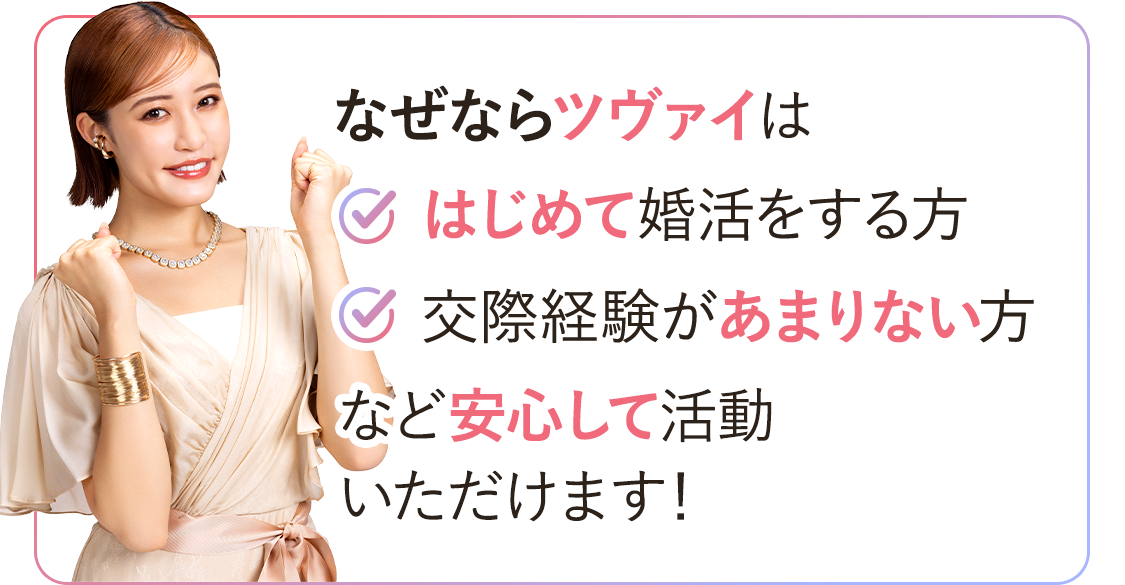 なぜならツヴァイは「初めて婚活する方」「交際経験があまりない方」など安心してご利用いただけます!