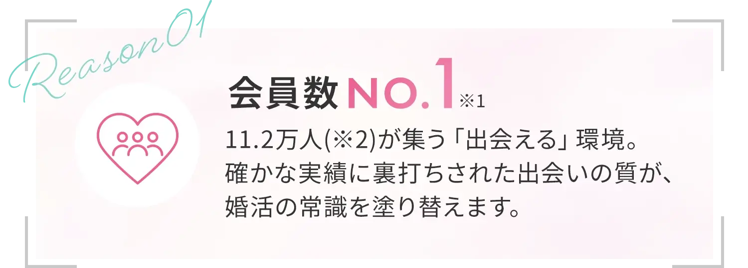 [会員数No.1*1]11.2万人(※2)が集う「出会える」環境。確かな実績に裏打ちされた出会いの質が、婚活の常識を塗り替えます。