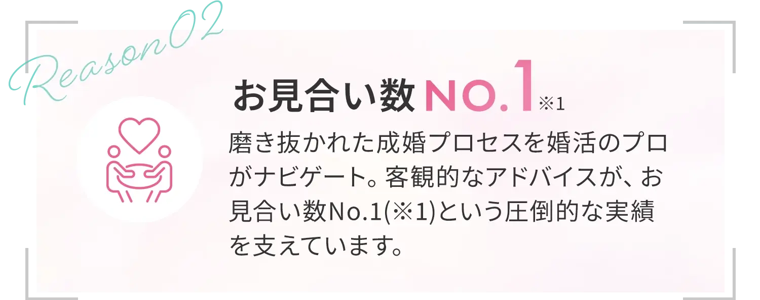 [お見合い数No.1*1]磨き抜かれた成婚プロセスを婚活のプロがナビゲート。客観的なアドバイスが、お見合い数No.1(※1)という圧倒的な実績を支えています。確かな実績に裏打ちされた出会いの質が、婚活の常識を塗り替えます。
