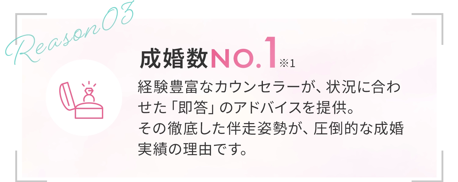 [成婚率No.1*1]経験豊富なカウンセラーが、状況に合わせた「即答」のアドバイスを提供。その徹底した伴走姿勢が、圧倒的な成婚実績の理由です。